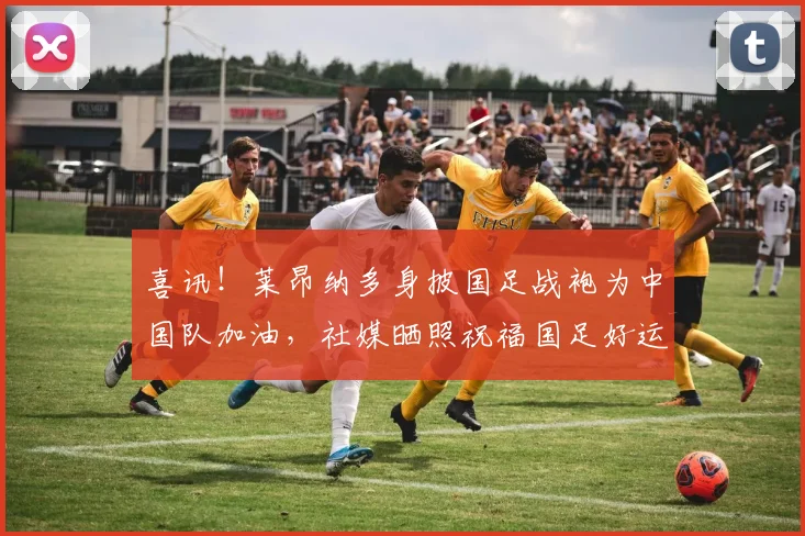 喜讯！莱昂纳多身披国足战袍为中国队加油，社媒晒照祝福国足好运