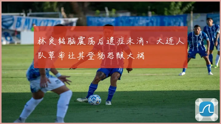 林良铭脑震荡后遗症未消，大连人队草率让其登场恐酿大祸